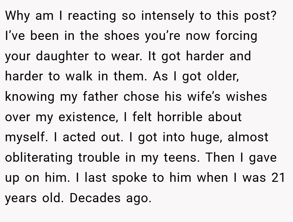 Why am I reacting so intensely to this post? I’ve been in the shoes you’re now forcing your daughter to wear. It got harder and harder to walk in them. As I got older, knowing my father chose his wife’s wishes over my existence, I felt horrible about myself. I acted out. I got into huge, almost obliterating trouble in my teens. Then I gave up on him. I last spoke to him when I was 21 years old. Decades ago.