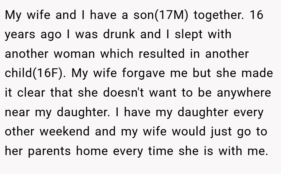 My wife and I have a son(17M) together. 16 years ago I was drunk and I slept with another woman which resulted in another child(16F). My wife forgave me but she made it clear that she doesn't want to be anywhere near my daughter. I have my daughter every other weekend and my wife would just go to her parents home every time she is with me.