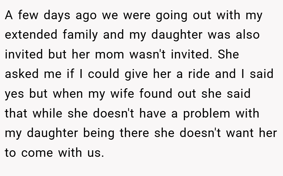 A few days ago we were going out with my extended family and my daughter was also invited but her mom wasn't invited. She asked me if I could give her a ride and I said yes but when my wife found out she said that while she doesn't have a problem with my daughter being there she doesn't want her to come with us.