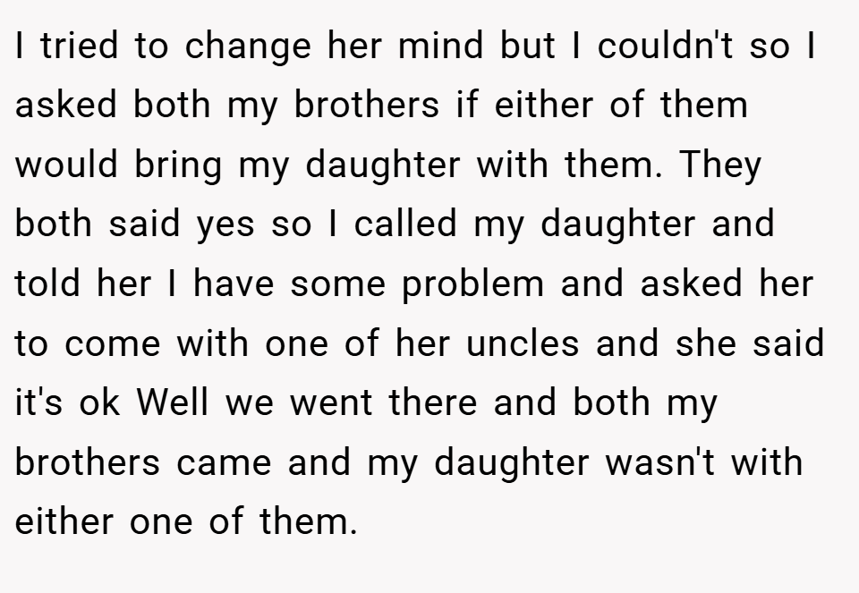 I tried to change her mind but I couldn't so I asked both my brothers if either of them would bring my daughter with them. They both said yes so I called my daughter and told her I have some problem and asked her to come with one of her uncles and she said it's ok Well we went there and both my brothers came and my daughter wasn't with either one of them.