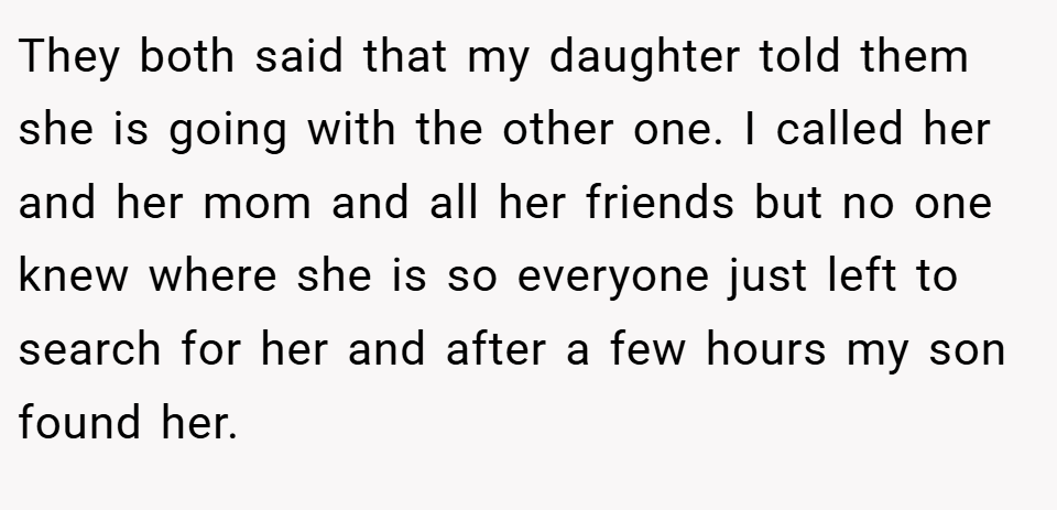 They both said that my daughter told them she is going with the other one. I called her and her mom and all her friends but no one knew where she is so everyone just left to search for her and after a few hours my son found her.