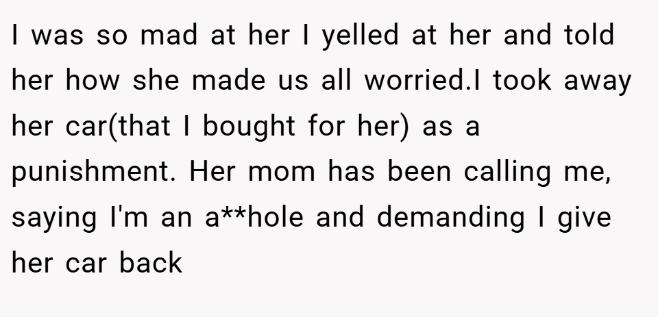I was so mad at her I yelled at her and told her how she made us all worried.I took away her car(that I bought for her) as a punishment. Her mom has been calling me, saying I'm an a**hole and demanding I give her car back