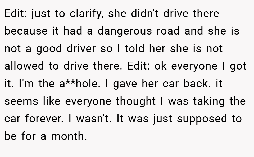 Edit: just to clarify, she didn't drive there because it had a dangerous road and she is not a good driver so I told her she is not allowed to drive there. Edit: ok everyone I got it. I'm the a**hole. I gave her car back. it seems like everyone thought I was taking the car forever. I wasn't. It was just supposed to be for a month.