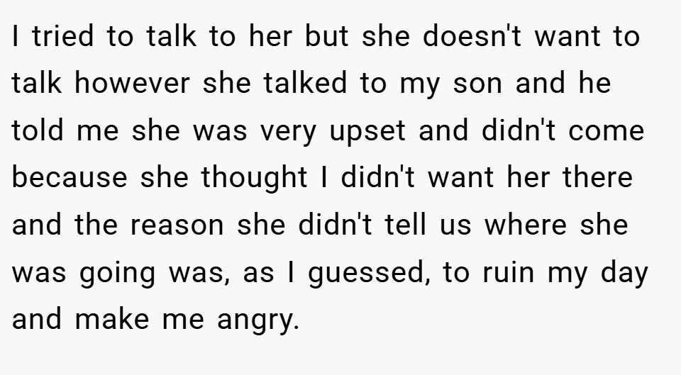 I tried to talk to her but she doesn't want to talk however she talked to my son and he told me she was very upset and didn't come because she thought I didn't want her there and the reason she didn't tell us where she was going was, as I guessed, to ruin my day and make me angry.