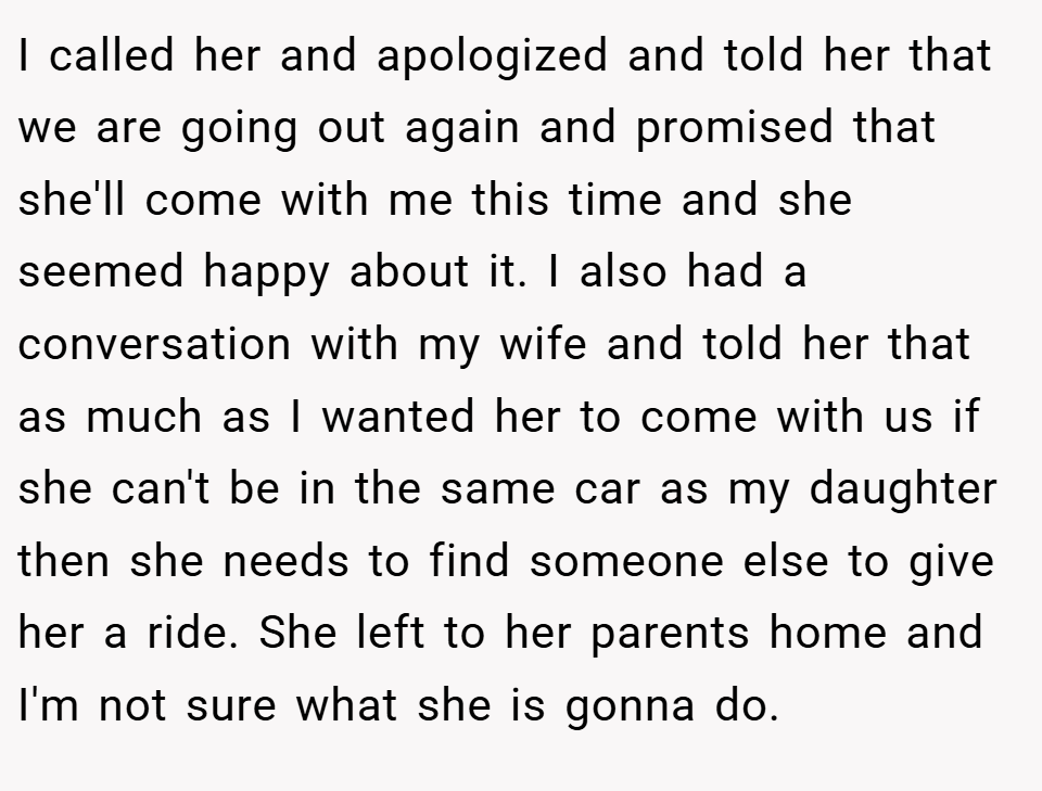 I called her and apologized and told her that we are going out again and promised that she'll come with me this time and she seemed happy about it. I also had a conversation with my wife and told her that as much as I wanted her to come with us if she can't be in the same car as my daughter then she needs to find someone else to give her a ride. She left to her parents home and I'm not sure what she is gonna do.