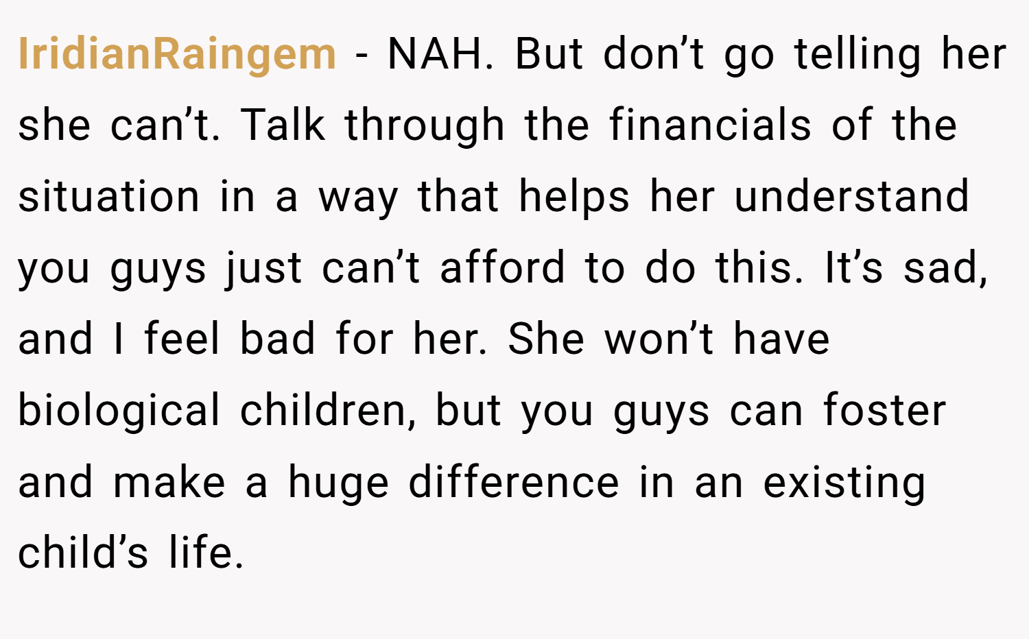 IridianRaingem − NAH. But don’t go telling her she can’t. Talk through the financials of the situation in a way that helps her understand you guys just can’t afford to do this. It’s sad, and I feel bad for her. She won’t have biological children, but you guys can foster and make a huge difference in an existing child’s life.