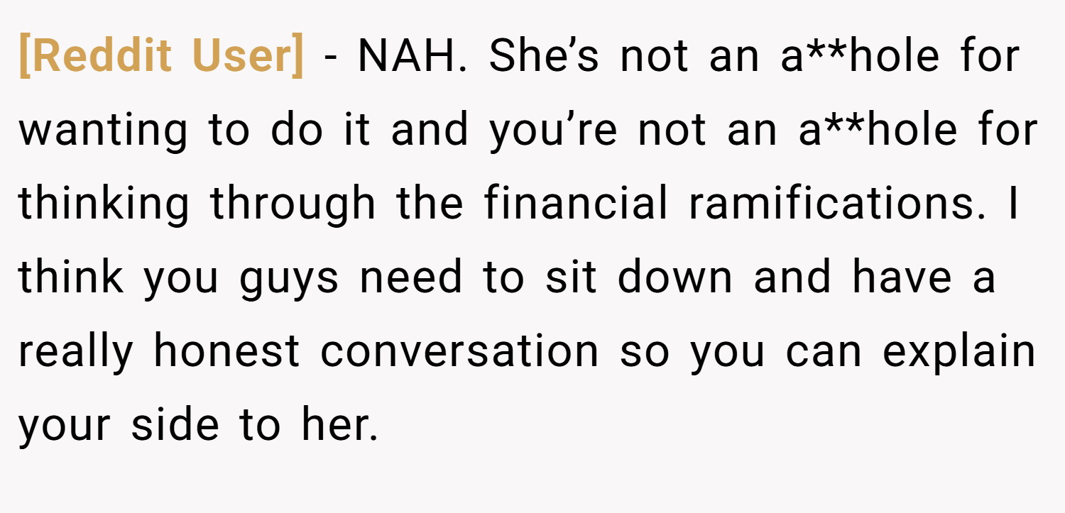 [Reddit User] − NAH. She’s not an a**hole for wanting to do it and you’re not an a**hole for thinking through the financial ramifications. I think you guys need to sit down and have a really honest conversation so you can explain your side to her.