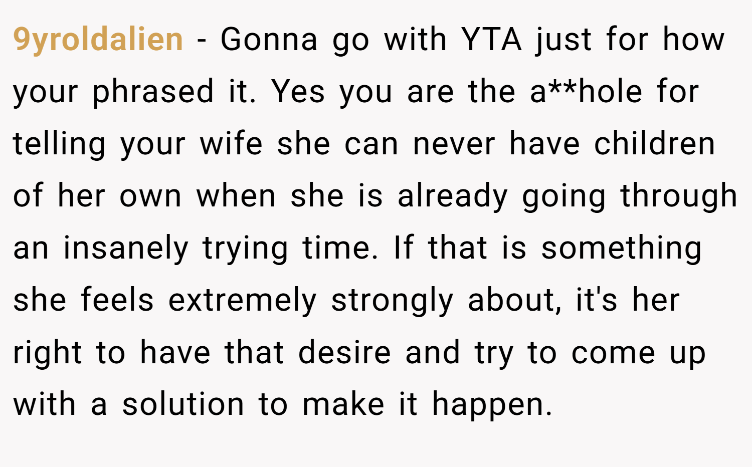 9yroldalien − Gonna go with YTA just for how your phrased it. Yes you are the a**hole for telling your wife she can never have children of her own when she is already going through an insanely trying time. If that is something she feels extremely strongly about, it's her right to have that desire and try to come up with a solution to make it happen.