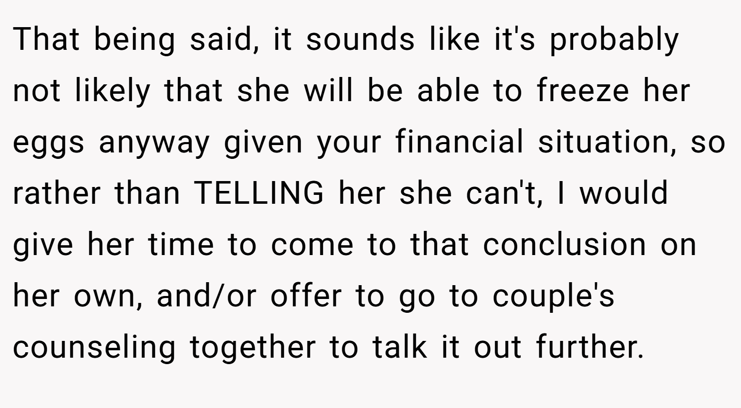 That being said, it sounds like it's probably not likely that she will be able to freeze her eggs anyway given your financial situation, so rather than TELLING her she can't, I would give her time to come to that conclusion on her own, and/or offer to go to couple's counseling together to talk it out further.
