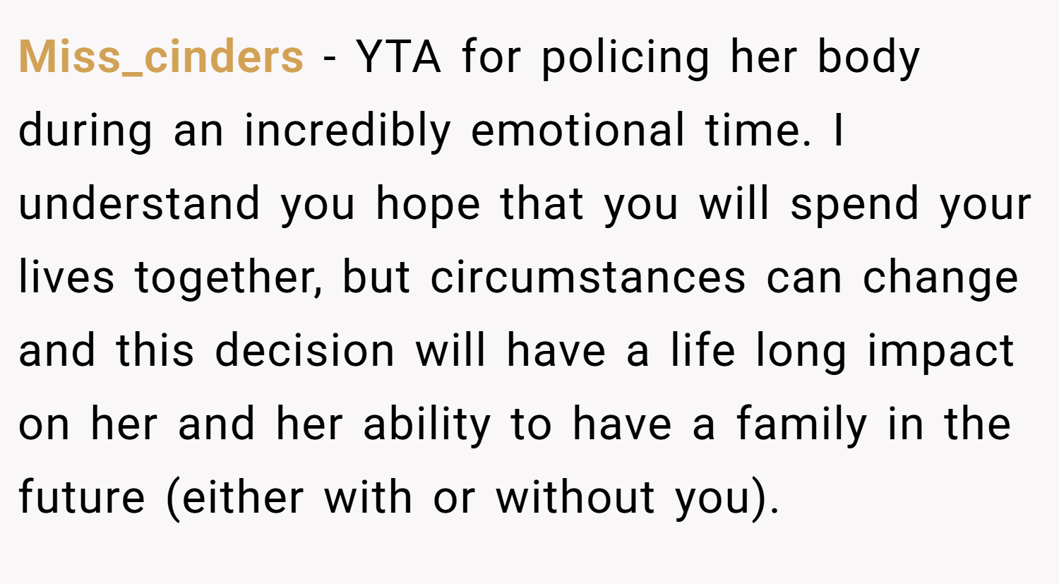 Miss_cinders − YTA for policing her body during an incredibly emotional time. I understand you hope that you will spend your lives together, but circumstances can change and this decision will have a life long impact on her and her ability to have a family in the future (either with or without you).