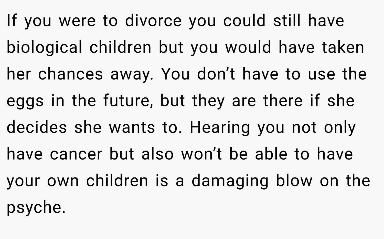 If you were to divorce you could still have biological children but you would have taken her chances away. You don’t have to use the eggs in the future, but they are there if she decides she wants to. Hearing you not only have cancer but also won’t be able to have your own children is a damaging blow on the psyche.