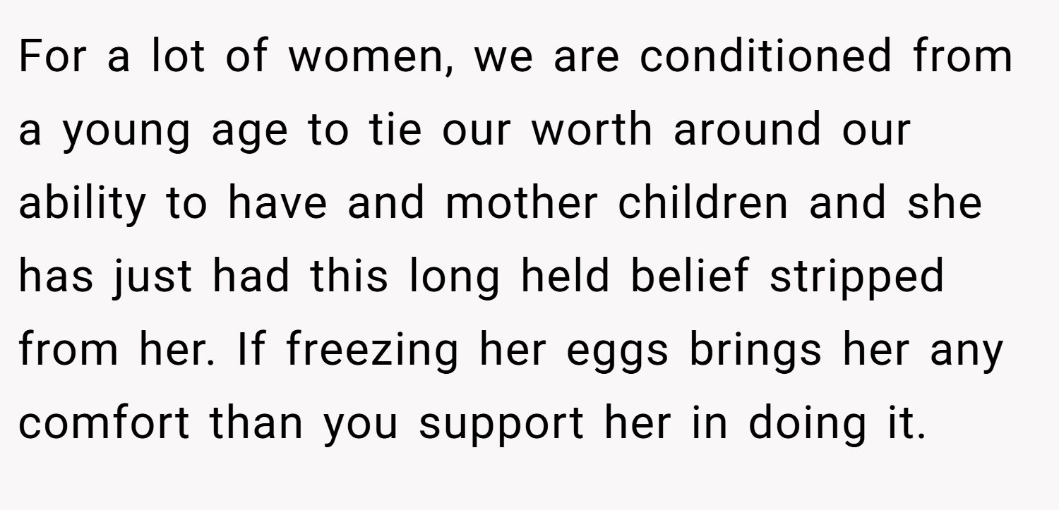For a lot of women, we are conditioned from a young age to tie our worth around our ability to have and mother children and she has just had this long held belief stripped from her. If freezing her eggs brings her any comfort than you support her in doing it.