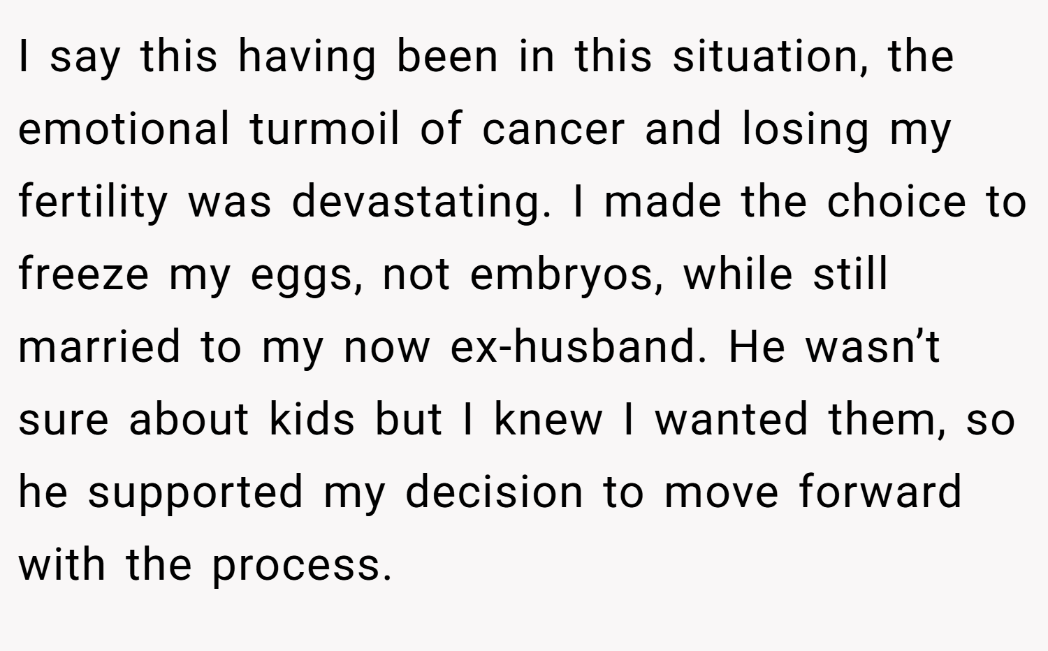 I say this having been in this situation, the emotional turmoil of cancer and losing my fertility was devastating. I made the choice to freeze my eggs, not embryos, while still married to my now ex-husband. He wasn’t sure about kids but I knew I wanted them, so he supported my decision to move forward with the process.