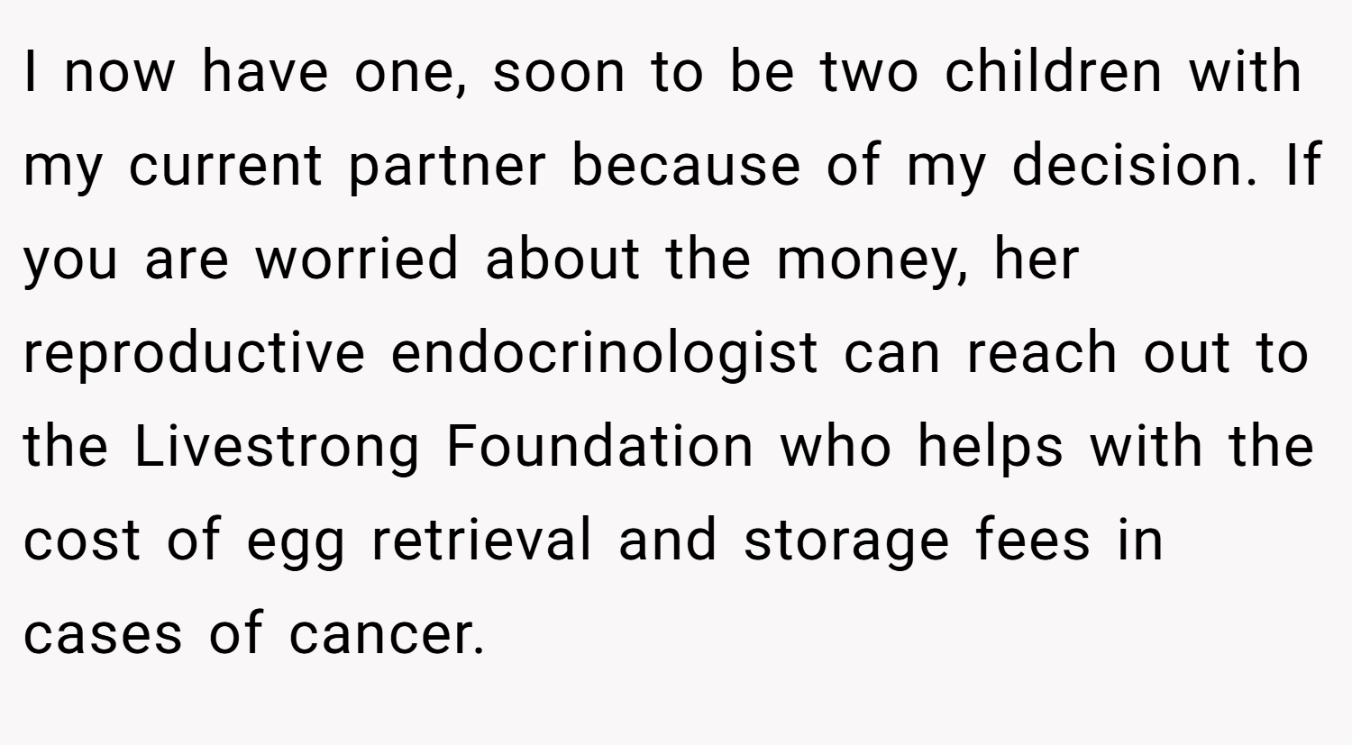 I now have one, soon to be two children with my current partner because of my decision. If you are worried about the money, her reproductive endocrinologist can reach out to the Livestrong Foundation who helps with the cost of egg retrieval and storage fees in cases of cancer.