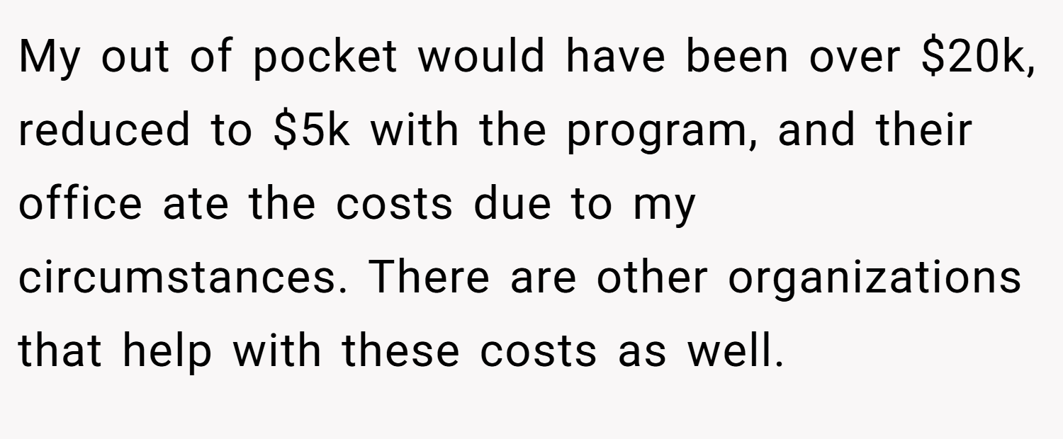 My out of pocket would have been over $20k, reduced to $5k with the program, and their office ate the costs due to my circumstances. There are other organizations that help with these costs as well.
