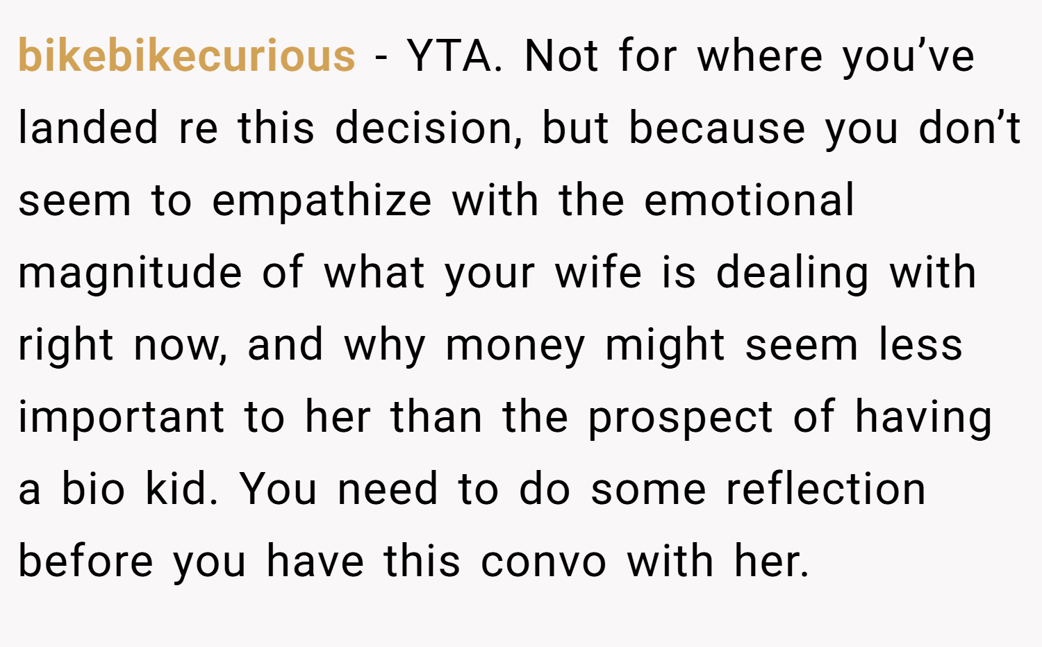 bikebikecurious − YTA. Not for where you’ve landed re this decision, but because you don’t seem to empathize with the emotional magnitude of what your wife is dealing with right now, and why money might seem less important to her than the prospect of having a bio kid. You need to do some reflection before you have this convo with her.
