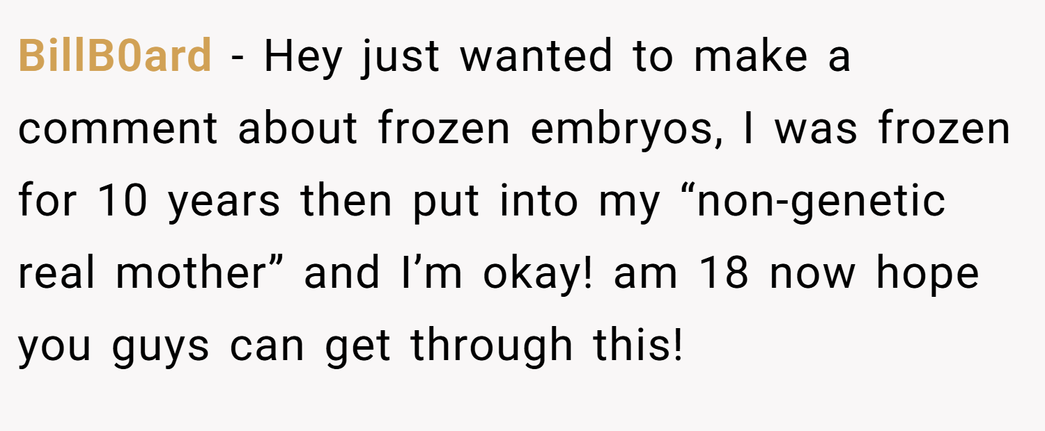BillB0ard − Hey just wanted to make a comment about frozen embryos, I was frozen for 10 years then put into my “non-genetic real mother” and I’m okay! am 18 now hope you guys can get through this!