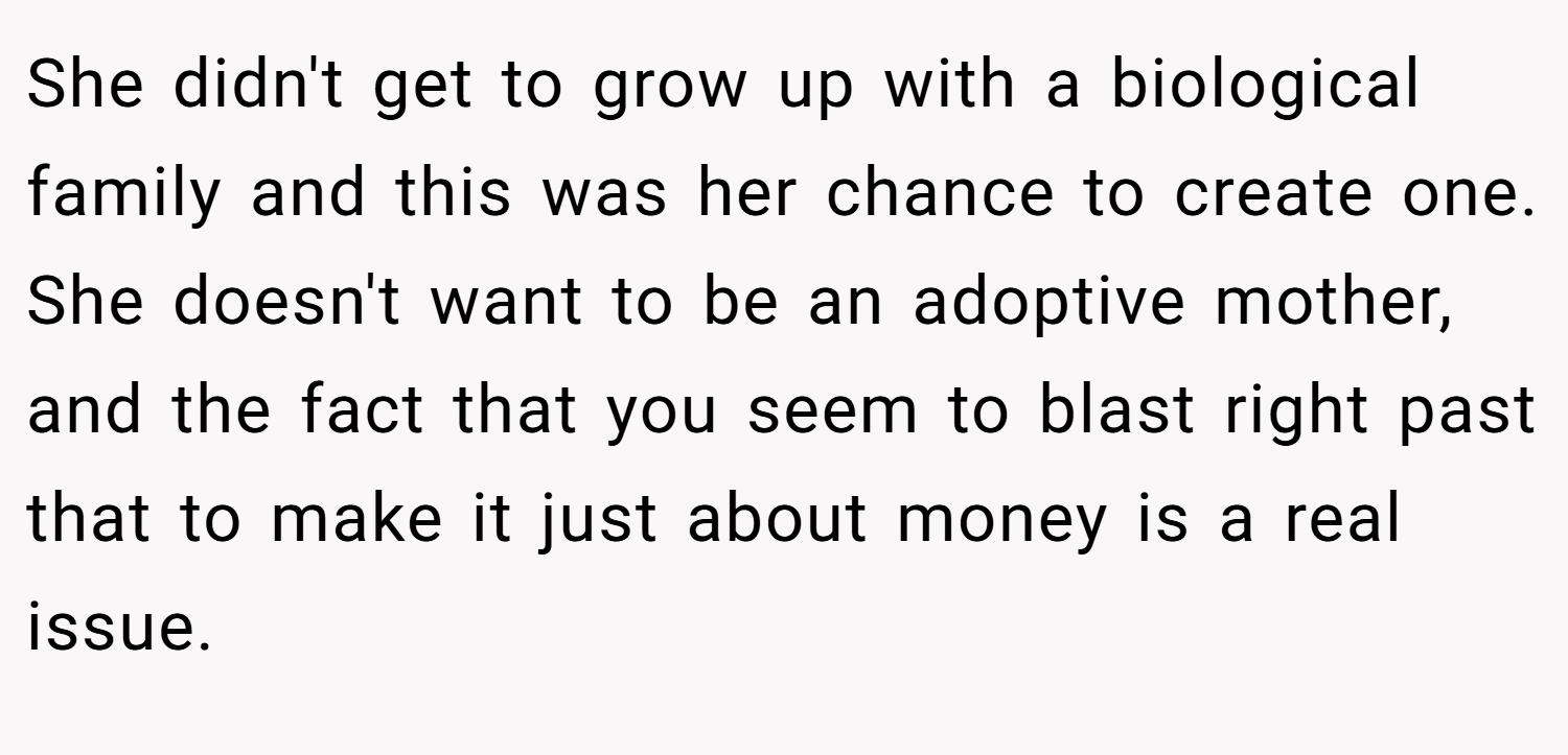 She didn't get to grow up with a biological family and this was her chance to create one. She doesn't want to be an adoptive mother, and the fact that you seem to blast right past that to make it just about money is a real issue.