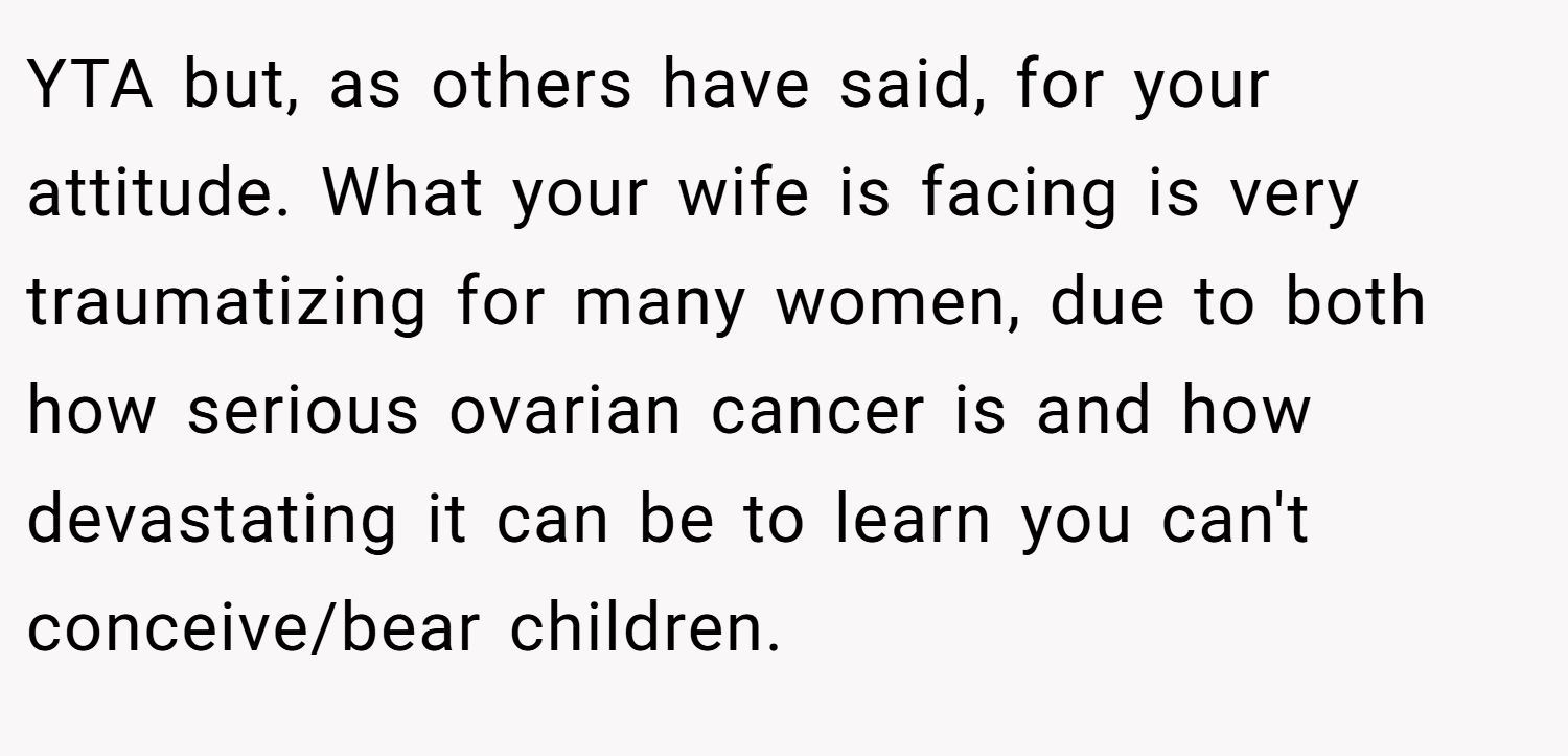YTA but, as others have said, for your attitude. What your wife is facing is very traumatizing for many women, due to both how serious ovarian cancer is and how devastating it can be to learn you can't conceive/bear children.