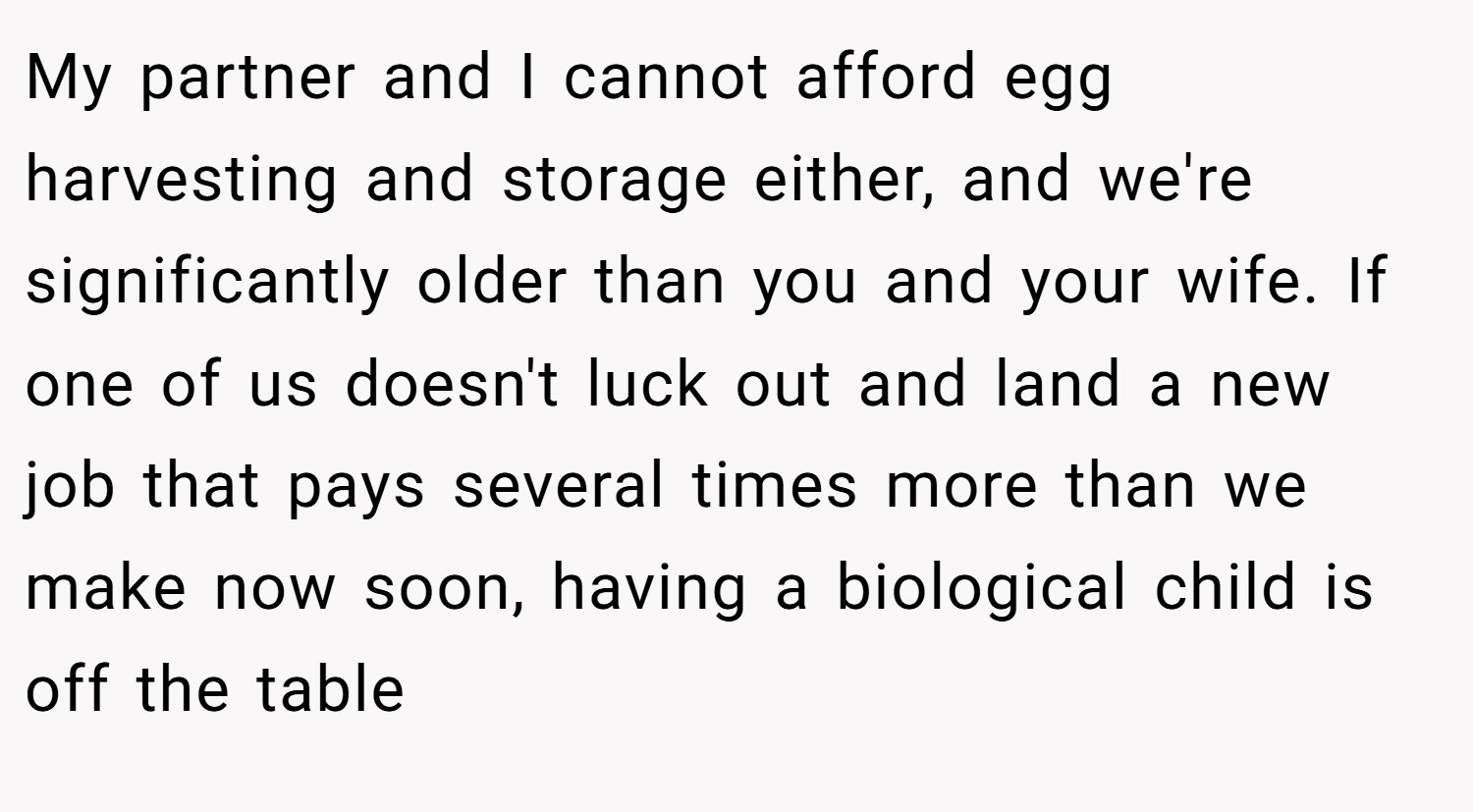 My partner and I cannot afford egg harvesting and storage either, and we're significantly older than you and your wife. If one of us doesn't luck out and land a new job that pays several times more than we make now soon, having a biological child is off the table