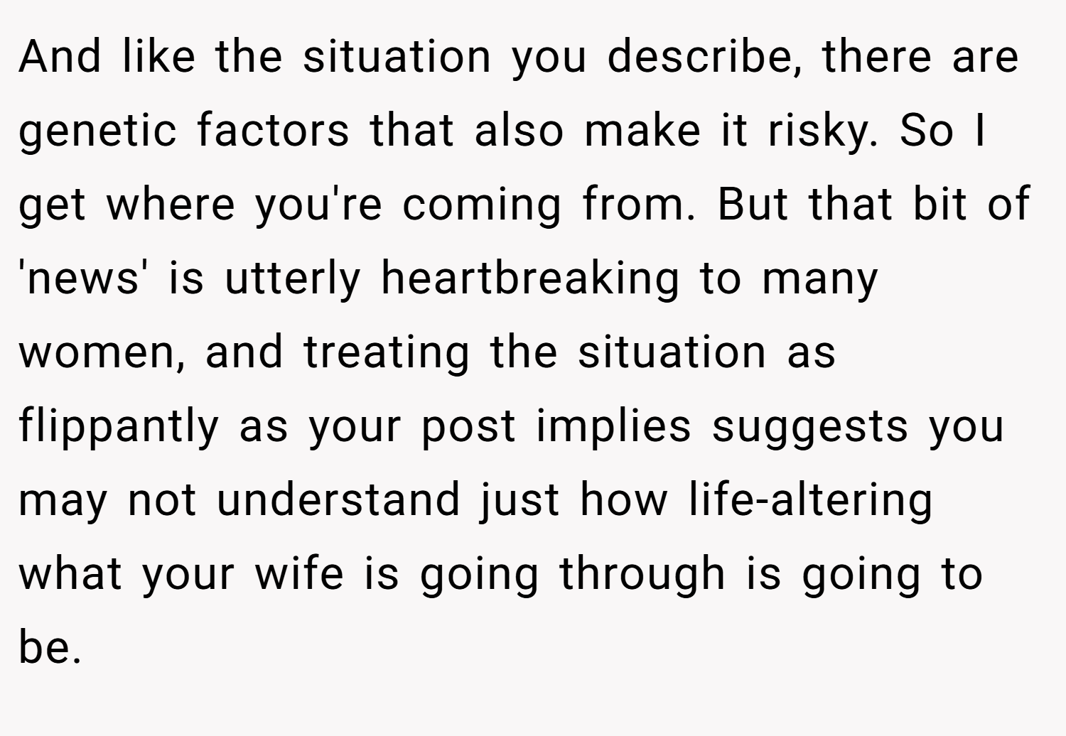 And like the situation you describe, there are genetic factors that also make it risky. So I get where you're coming from. But that bit of 'news' is utterly heartbreaking to many women, and treating the situation as flippantly as your post implies suggests you may not understand just how life-altering what your wife is going through is going to be.