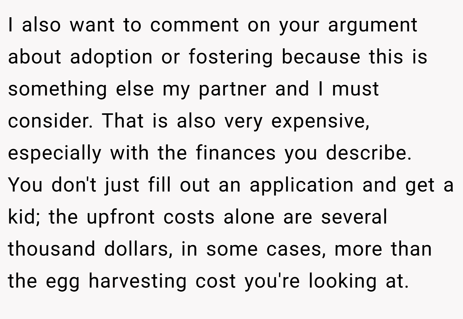 I also want to comment on your argument about adoption or fostering because this is something else my partner and I must consider. That is also very expensive, especially with the finances you describe. You don't just fill out an application and get a kid; the upfront costs alone are several thousand dollars, in some cases, more than the egg harvesting cost you're looking at.
