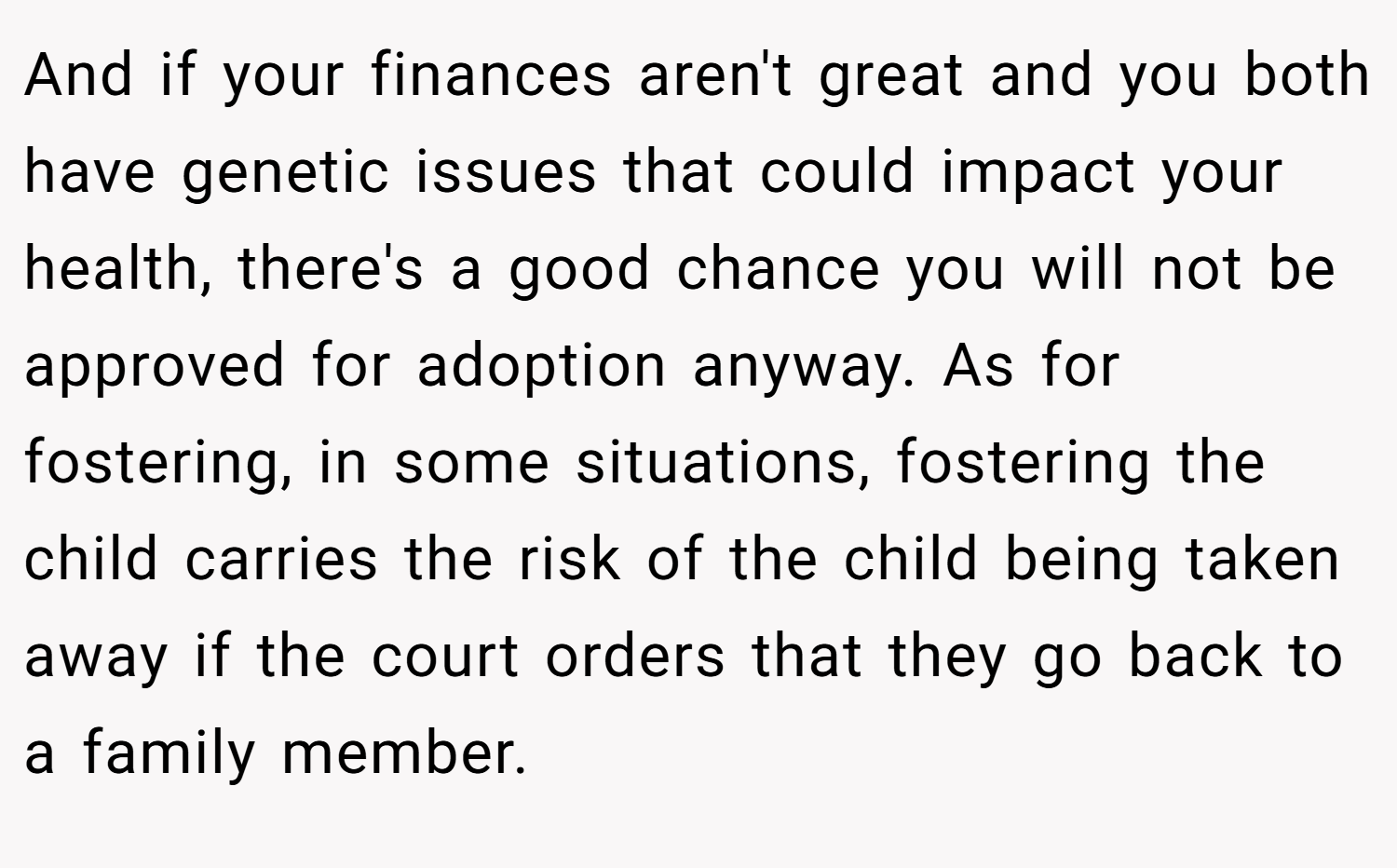 And if your finances aren't great and you both have genetic issues that could impact your health, there's a good chance you will not be approved for adoption anyway. As for fostering, in some situations, fostering the child carries the risk of the child being taken away if the court orders that they go back to a family member.