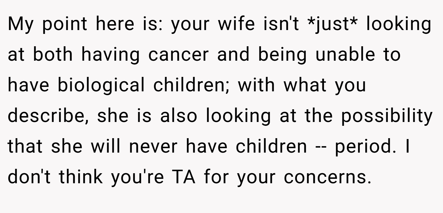 My point here is: your wife isn't *just* looking at both having cancer and being unable to have biological children; with what you describe, she is also looking at the possibility that she will never have children -- period. I don't think you're TA for your concerns.