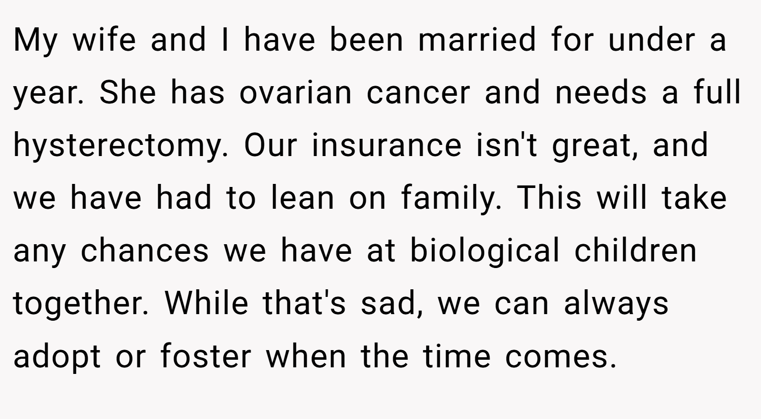 My wife and I have been married for under a year. She has ovarian cancer and needs a full hysterectomy. Our insurance isn't great, and we have had to lean on family. This will take any chances we have at biological children together. While that's sad, we can always adopt or foster when the time comes.