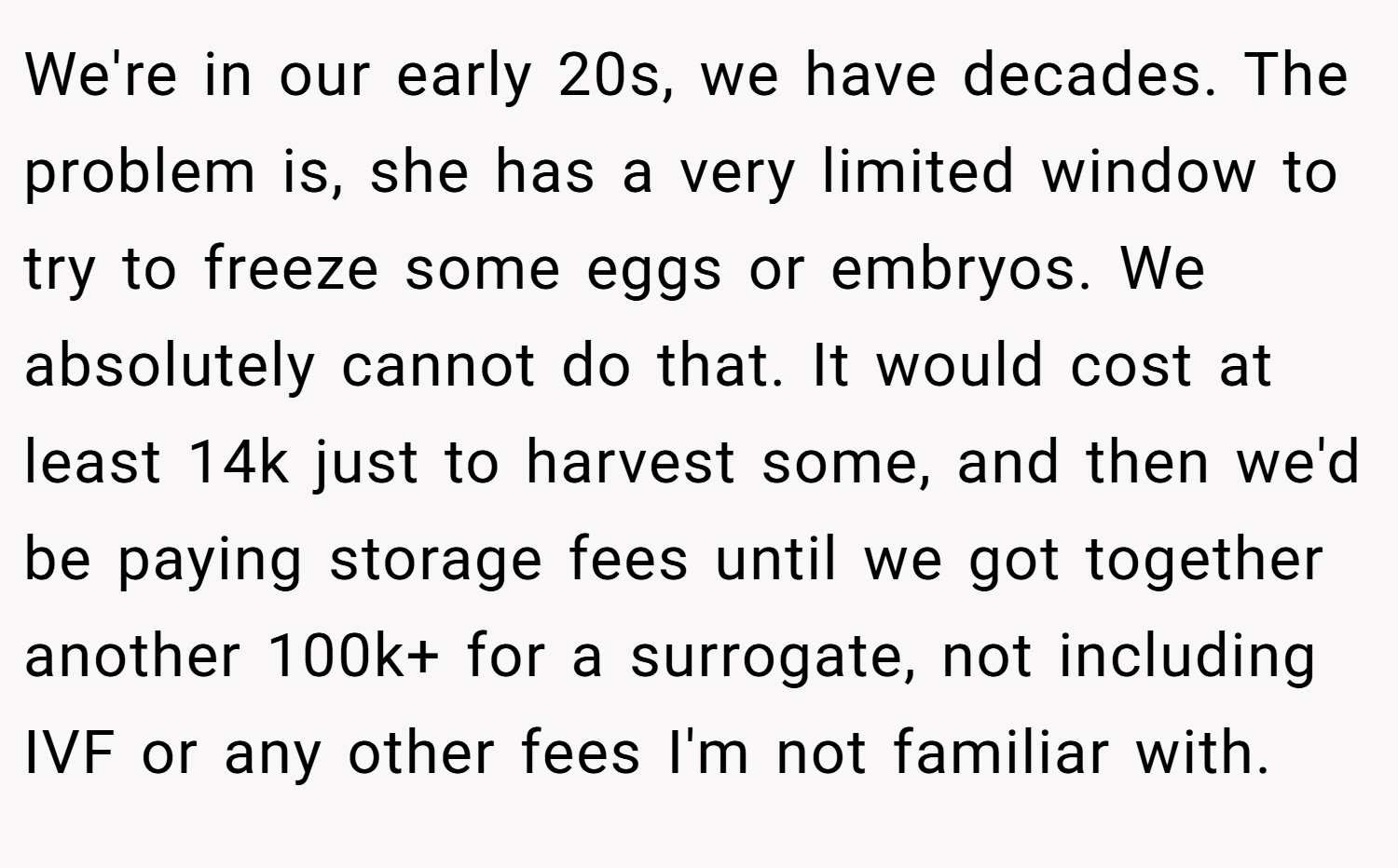 We're in our early 20s, we have decades. The problem is, she has a very limited window to try to freeze some eggs or embryos. We absolutely cannot do that. It would cost at least 14k just to harvest some, and then we'd be paying storage fees until we got together another 100k+ for a surrogate, not including IVF or any other fees I'm not familiar with.