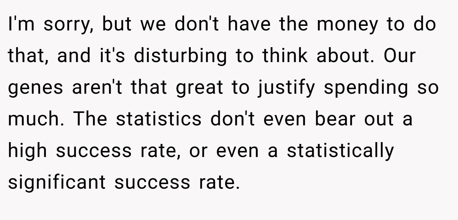 I'm sorry, but we don't have the money to do that, and it's disturbing to think about. Our genes aren't that great to justify spending so much. The statistics don't even bear out a high success rate, or even a statistically significant success rate.