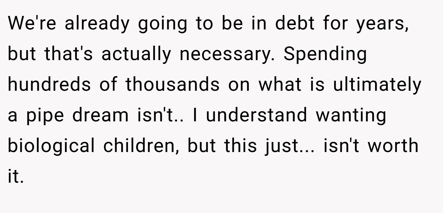 We're already going to be in debt for years, but that's actually necessary. Spending hundreds of thousands on what is ultimately a pipe dream isn't.. I understand wanting biological children, but this just... isn't worth it.