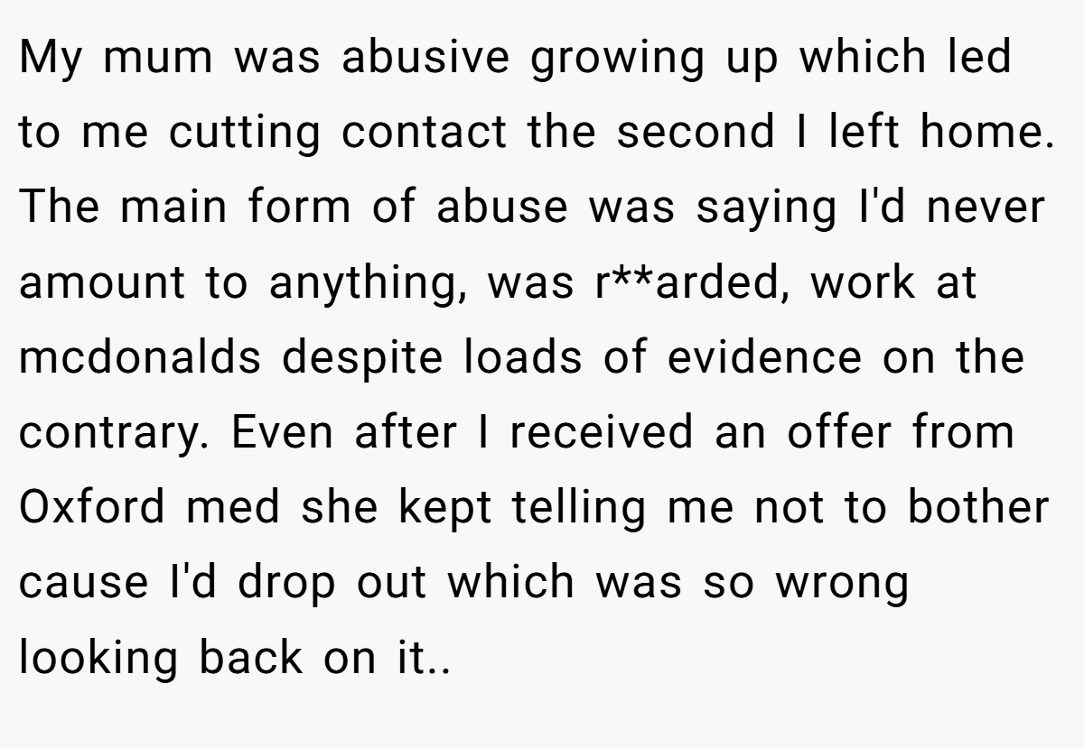 My mum was abusive growing up which led to me cutting contact the second I left home. The main form of abuse was saying I'd never amount to anything, was r**arded, work at mcdonalds despite loads of evidence on the contrary. Even after I received an offer from Oxford med she kept telling me not to bother cause I'd drop out which was so wrong looking back on it.. ​