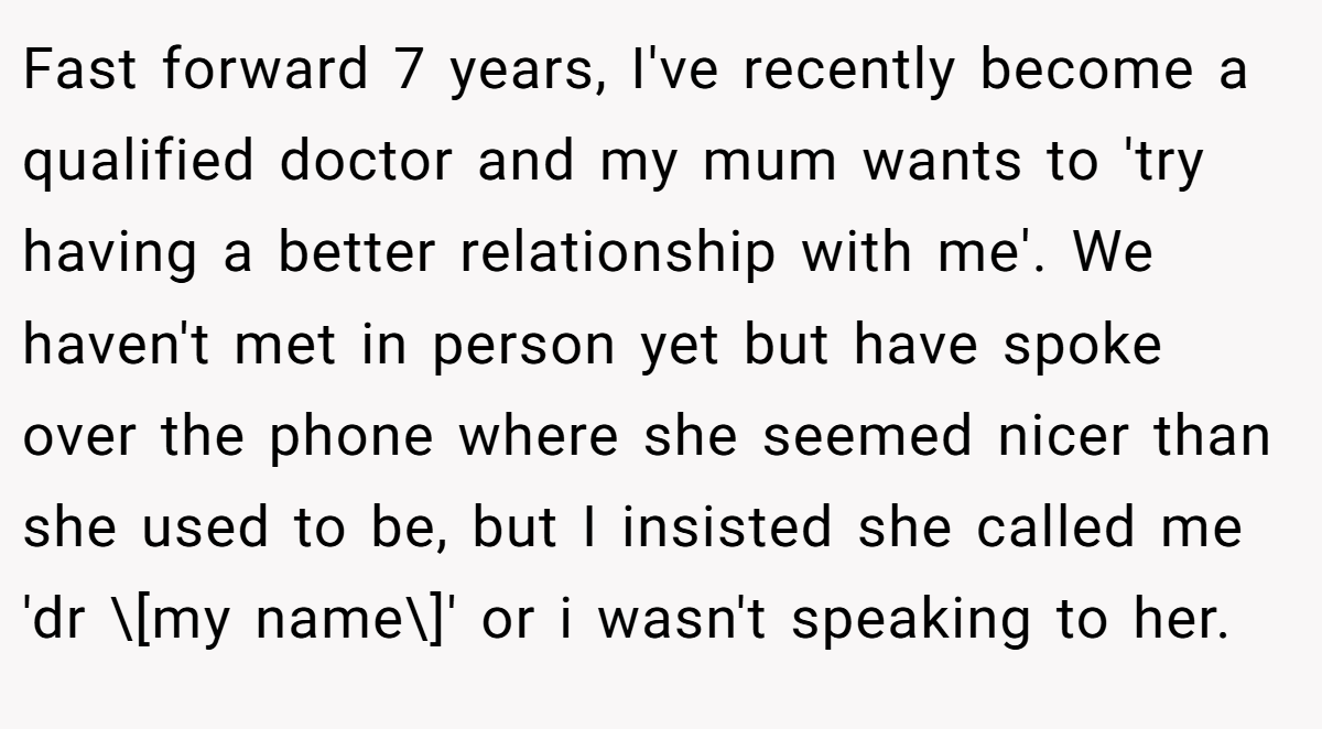 Fast forward 7 years, I've recently become a qualified doctor and my mum wants to 'try having a better relationship with me'. We haven't met in person yet but have spoke over the phone where she seemed nicer than she used to be, but I insisted she called me 'dr \[my name\]' or i wasn't speaking to her.