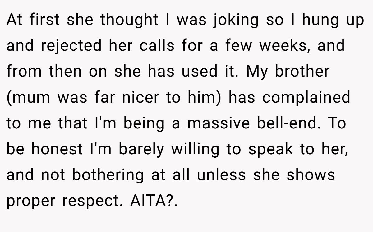 At first she thought I was joking so I hung up and rejected her calls for a few weeks, and from then on she has used it. My brother (mum was far nicer to him) has complained to me that I'm being a massive bell-end. To be honest I'm barely willing to speak to her, and not bothering at all unless she shows proper respect. AITA?. ​