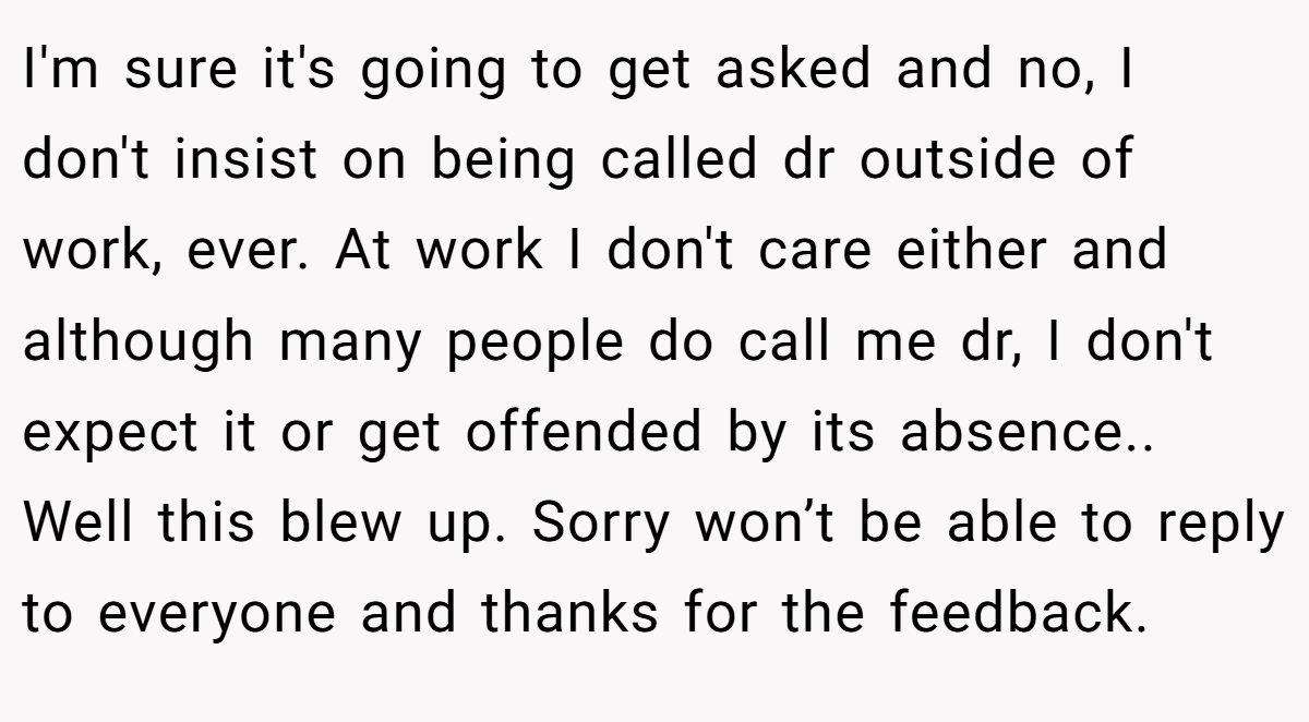 I'm sure it's going to get asked and no, I don't insist on being called dr outside of work, ever. At work I don't care either and although many people do call me dr, I don't expect it or get offended by its absence.. Well this blew up. Sorry won’t be able to reply to everyone and thanks for the feedback.