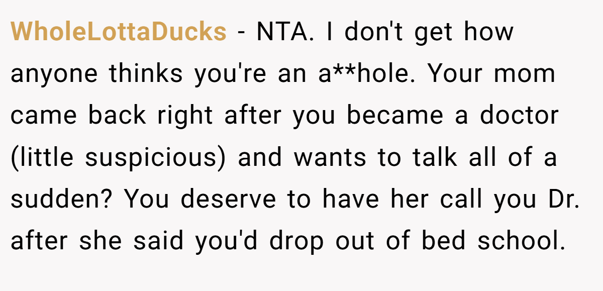 WholeLottaDucks − NTA. I don't get how anyone thinks you're an a**hole. Your mom came back right after you became a doctor (little suspicious) and wants to talk all of a sudden? You deserve to have her call you Dr. after she said you'd drop out of bed school.