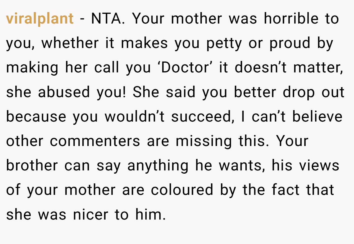 viralplant − NTA. Your mother was horrible to you, whether it makes you petty or proud by making her call you ‘Doctor’ it doesn’t matter, she abused you! She said you better drop out because you wouldn’t succeed, I can’t believe other commenters are missing this. Your brother can say anything he wants, his views of your mother are coloured by the fact that she was nicer to him.