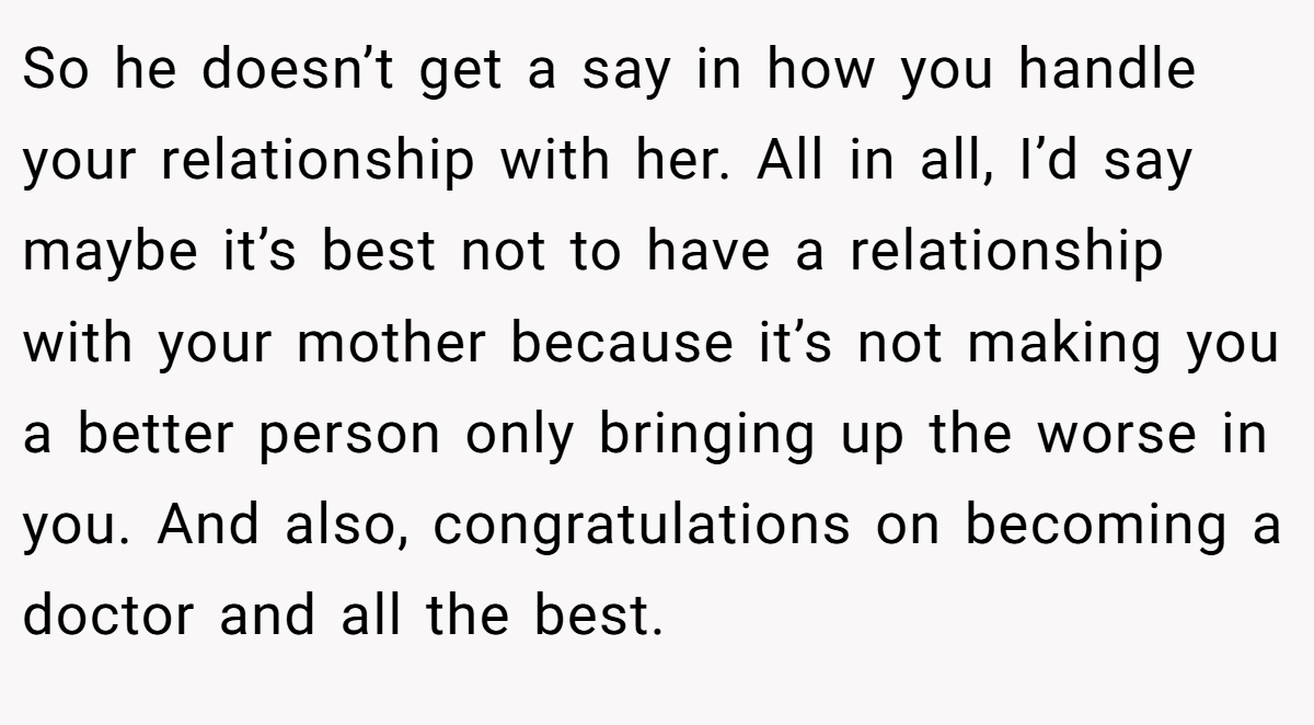 So he doesn’t get a say in how you handle your relationship with her. All in all, I’d say maybe it’s best not to have a relationship with your mother because it’s not making you a better person only bringing up the worse in you. And also, congratulations on becoming a doctor and all the best.