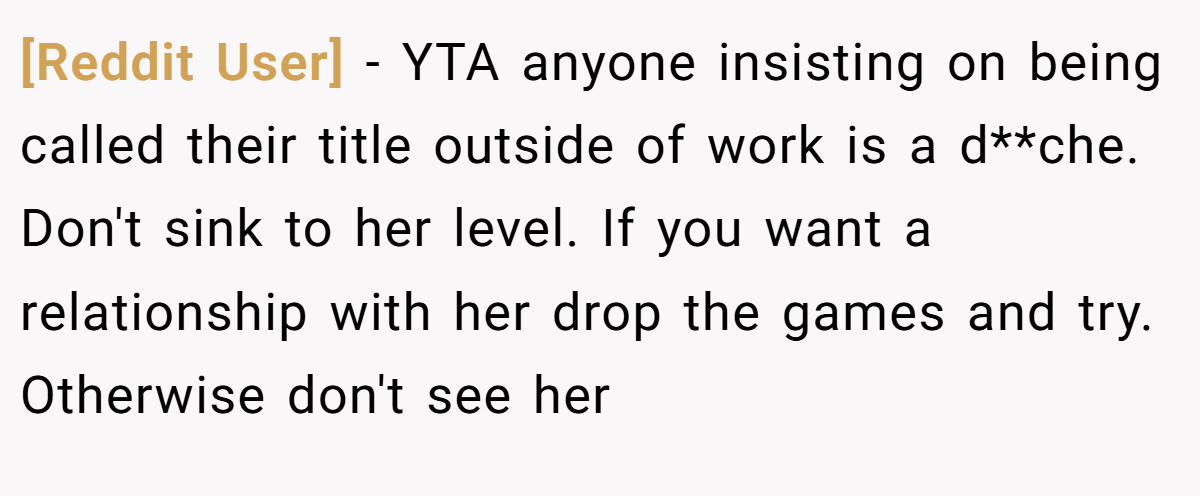 [Reddit User] − YTA anyone insisting on being called their title outside of work is a d**che. Don't sink to her level. If you want a relationship with her drop the games and try. Otherwise don't see her