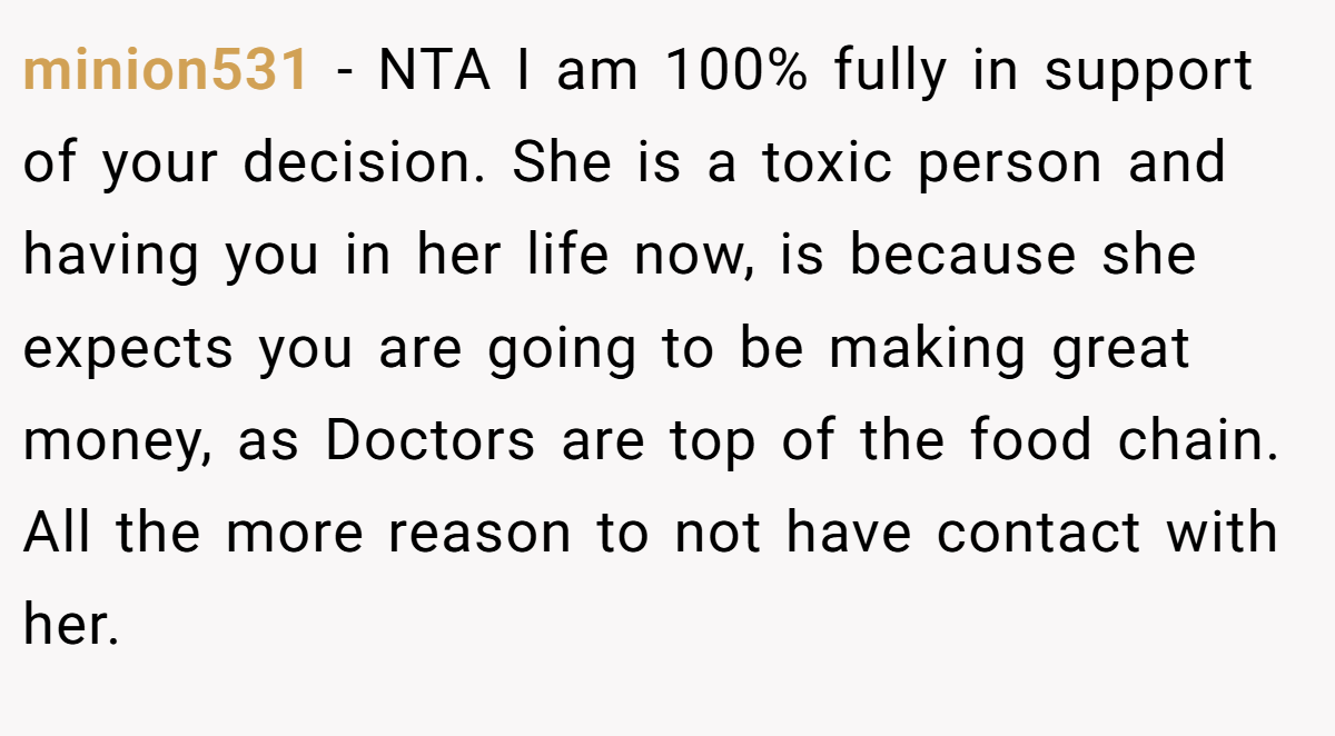 minion531 − NTA I am 100% fully in support of your decision. She is a toxic person and having you in her life now, is because she expects you are going to be making great money, as Doctors are top of the food chain. All the more reason to not have contact with her.