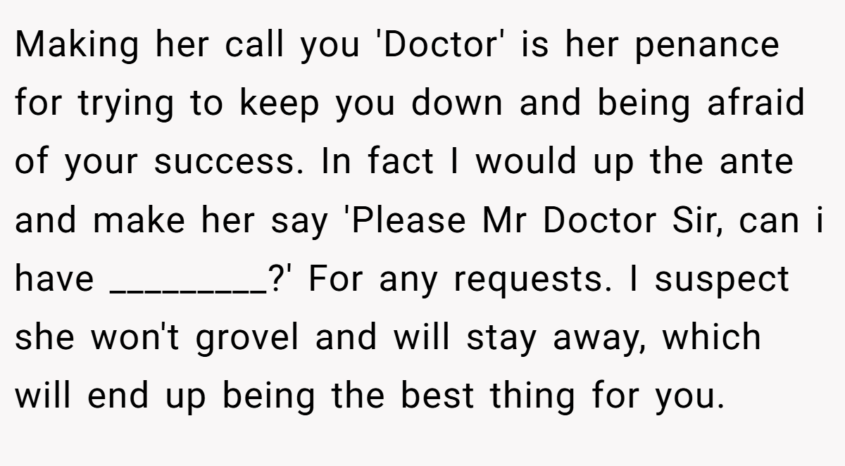 Making her call you 'Doctor' is her penance for trying to keep you down and being afraid of your success. In fact I would up the ante and make her say 'Please Mr Doctor Sir, can i have _________?' For any requests. I suspect she won't grovel and will stay away, which will end up being the best thing for you.