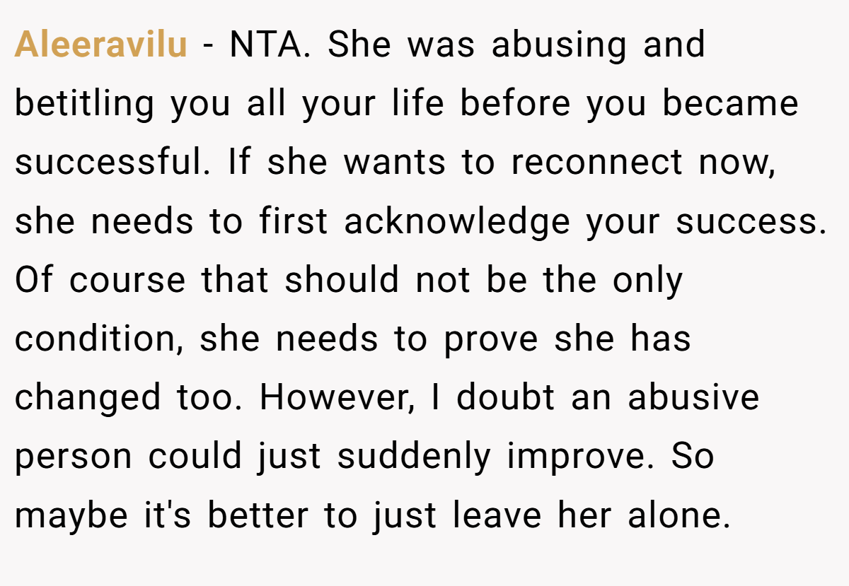 Aleeravilu − NTA. She was abusing and betitling you all your life before you became successful. If she wants to reconnect now, she needs to first acknowledge your success. Of course that should not be the only condition, she needs to prove she has changed too. However, I doubt an abusive person could just suddenly improve. So maybe it's better to just leave her alone.