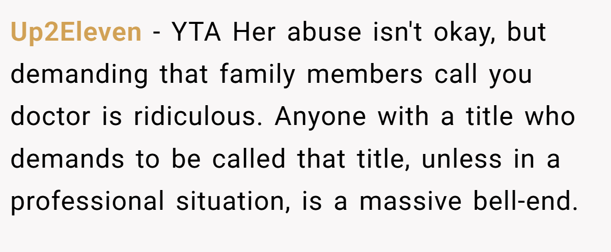 Up2Eleven − YTA Her abuse isn't okay, but demanding that family members call you doctor is ridiculous. Anyone with a title who demands to be called that title, unless in a professional situation, is a massive bell-end.
