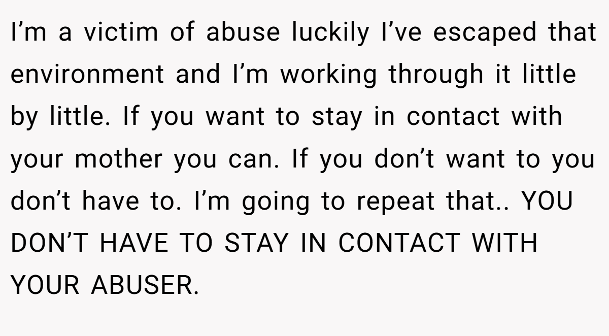 I’m a victim of abuse luckily I’ve escaped that environment and I’m working through it little by little. If you want to stay in contact with your mother you can. If you don’t want to you don’t have to. I’m going to repeat that.. YOU DON’T HAVE TO STAY IN CONTACT WITH YOUR ABUSER.