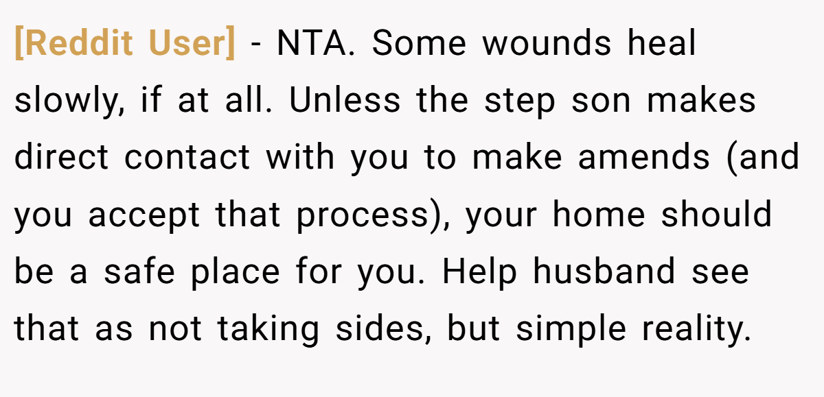 [Reddit User] − NTA. Some wounds heal slowly, if at all. Unless the step son makes direct contact with you to make amends (and you accept that process), your home should be a safe place for you. Help husband see that as not taking sides, but simple reality.