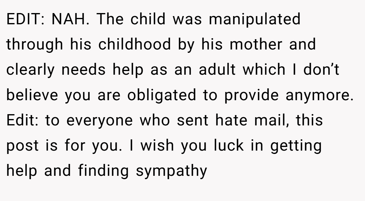 EDIT: NAH. The child was manipulated through his childhood by his mother and clearly needs help as an adult which I don’t believe you are obligated to provide anymore. Edit: to everyone who sent hate mail, this post is for you. I wish you luck in getting help and finding sympathy