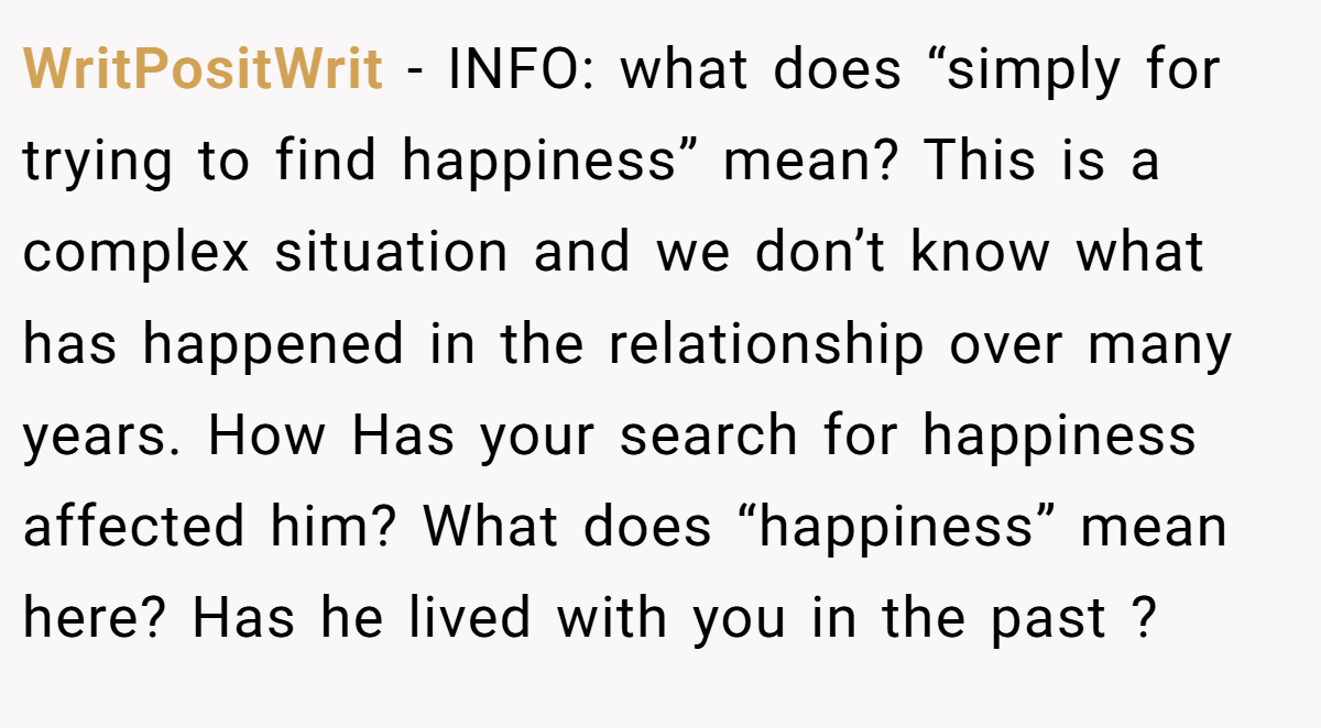 WritPositWrit − INFO: what does “simply for trying to find happiness” mean? This is a complex situation and we don’t know what has happened in the relationship over many years. How Has your search for happiness affected him? What does “happiness” mean here? Has he lived with you in the past ?
