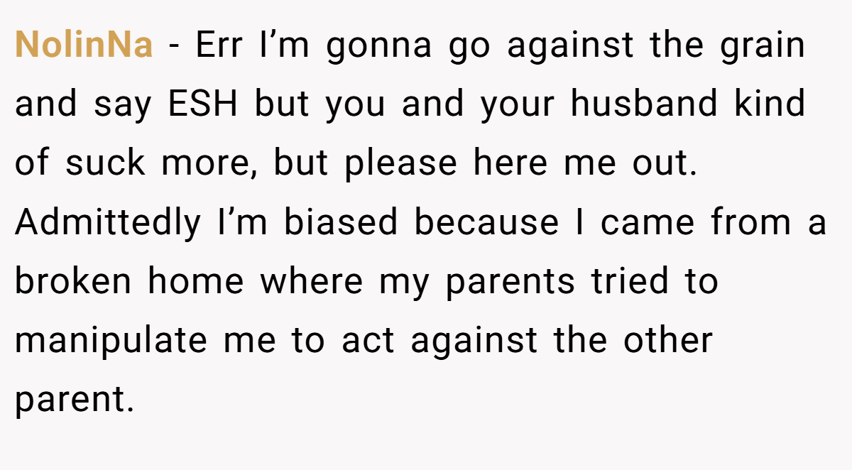NolinNa − Err I’m gonna go against the grain and say ESH but you and your husband kind of suck more, but please here me out. Admittedly I’m biased because I came from a broken home where my parents tried to manipulate me to act against the other parent.