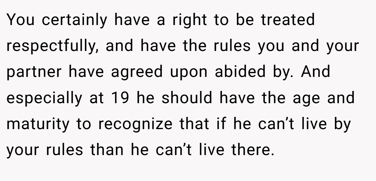 You certainly have a right to be treated respectfully, and have the rules you and your partner have agreed upon abided by. And especially at 19 he should have the age and maturity to recognize that if he can’t live by your rules than he can’t live there.